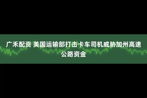 广禾配资 美国运输部打击卡车司机威胁加州高速公路资金