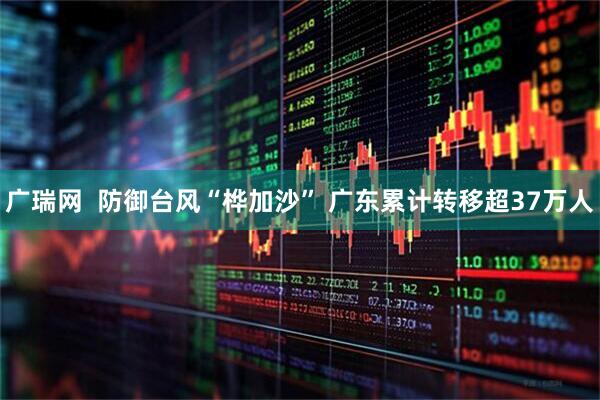 广瑞网  防御台风“桦加沙” 广东累计转移超37万人