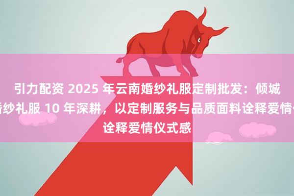 引力配资 2025 年云南婚纱礼服定制批发：倾城之恋婚纱礼服 10 年深耕，以定制服务与品质面料诠释爱情仪式感