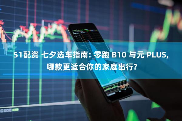 51配资 七夕选车指南: 零跑 B10 与元 PLUS, 哪款更适合你的家庭出行?
