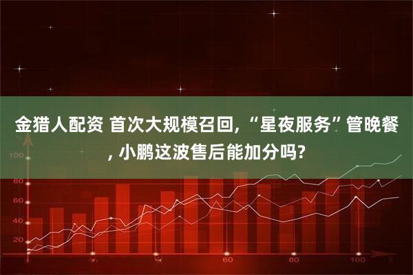 金猎人配资 首次大规模召回, “星夜服务”管晚餐, 小鹏这波售后能加分吗?