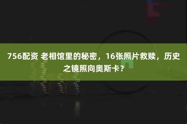 756配资 老相馆里的秘密，16张照片救赎，历史之镜照向奥斯卡？