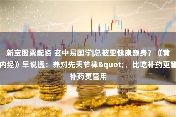 新宝股票配资 玄中易国学|总被亚健康巍身？《黄帝内经》早说透：养对先天节律"，比吃补药更管用