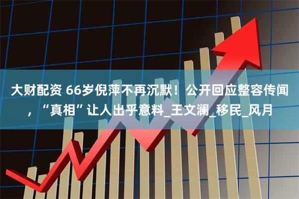 大财配资 66岁倪萍不再沉默！公开回应整容传闻，“真相”让人出乎意料_王文澜_移民_风月