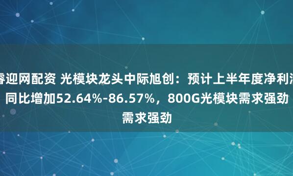 睿迎网配资 光模块龙头中际旭创：预计上半年度净利润同比增加52.64%-86.57%，800G光模块需求强劲