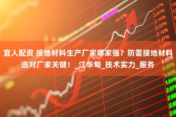 宜人配资 接地材料生产厂家哪家强？防雷接地材料选对厂家关键！_江华甸_技术实力_服务