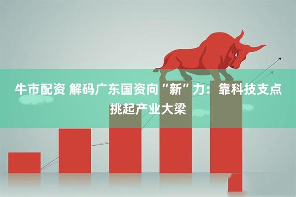 牛市配资 解码广东国资向“新”力：靠科技支点挑起产业大梁
