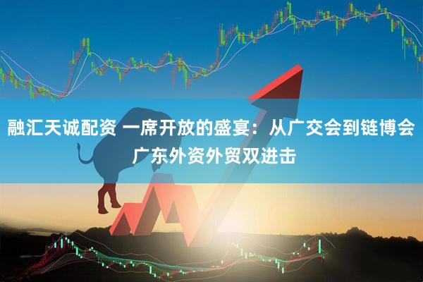 融汇天诚配资 一席开放的盛宴：从广交会到链博会 广东外资外贸双进击