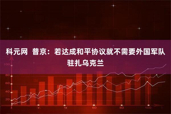 科元网  普京：若达成和平协议就不需要外国军队驻扎乌克兰
