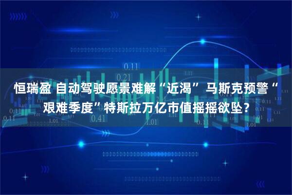 恒瑞盈 自动驾驶愿景难解“近渴” 马斯克预警“艰难季度”特斯拉万亿市值摇摇欲坠？