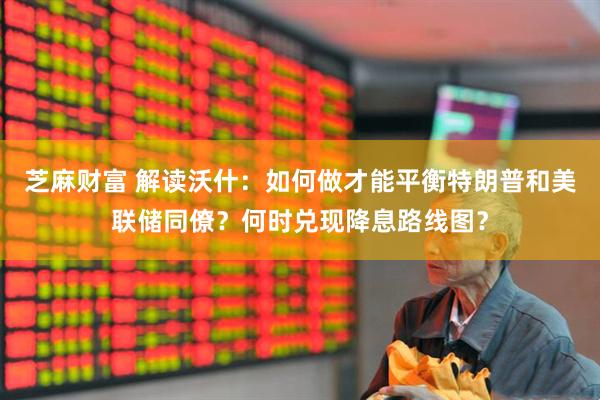 芝麻财富 解读沃什：如何做才能平衡特朗普和美联储同僚？何时兑现降息路线图？